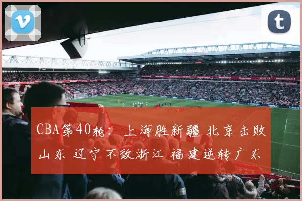 CBA第40轮：上海胜新疆 北京击败山东 辽宁不敌浙江 福建逆转广东