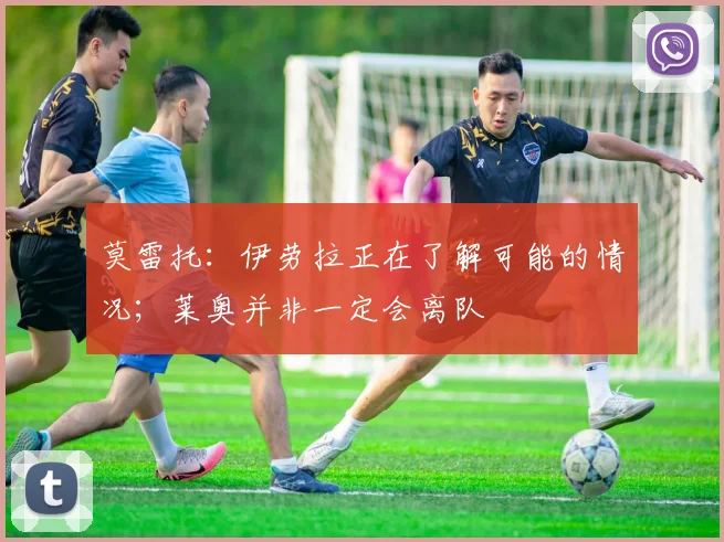 莫雷托：伊劳拉正在了解可能的情况；莱奥并非一定会离队