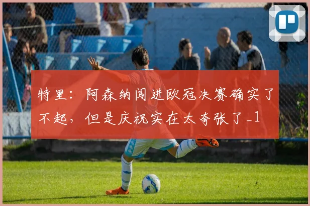 特里：阿森纳闯进欧冠决赛确实了不起，但是庆祝实在太夸张了_1