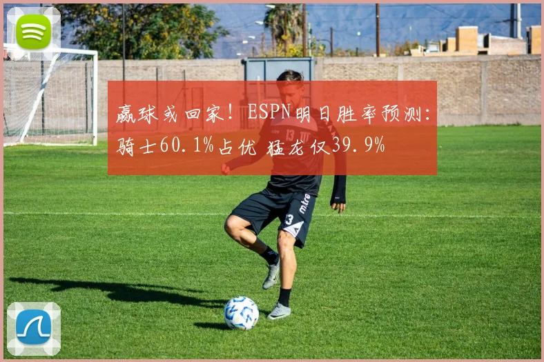 赢球或回家！ESPN明日胜率预测：骑士60.1%占优 猛龙仅39.9%