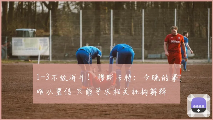 1-3不敌海牛！穆斯卡特：今晚的事难以置信 只能寻求相关机构解释