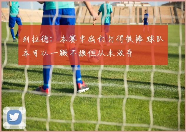 利拉德：本赛季我们打得很棒 球队本可以一蹶不振但从未放弃