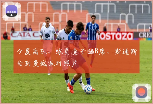 今夏离队，球员妻子晒B席、斯通斯告别曼城派对照片